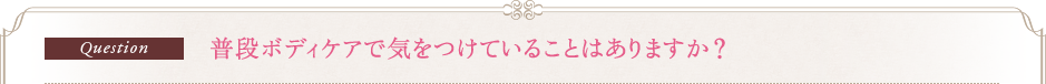 Question　普段ボディケアで気をつけていることはありますか？