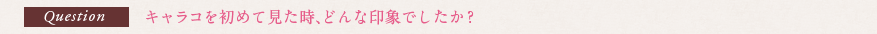 Question キャラコを初めて見た時、どんな印象でしたか？