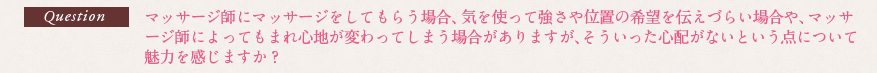 Question マッサージ師にマッサージをしてもらう場合、気を使って強さや位置の希望を伝えづらい場合や、マッサージ師によってもまれ心地が変わってしまう場合がありますが、そういった心配がないという点について魅力を感じますか？