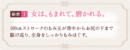 秘密1 女は、もまれて、磨かれる。 100cmストロークのもみ玉が背中からお尻の下まで駆け巡り、全身をしっかりもみほぐす。 