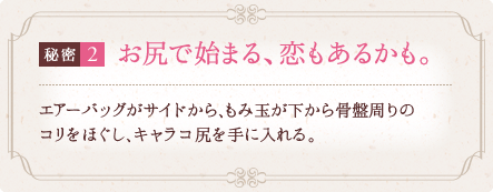 秘密2 お尻で始まる、恋もあるかも。 エアーバッグがサイドから、もみ玉が下から骨盤周りのコリをほぐし、褒められキャラコ尻を手に入れる。 