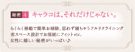 秘密4 キャラコは、それだけじゃない。 らくらく移動で簡単お掃除、思わず寝ちゃうフルリクライニング省スペース設計でお部屋にフィットetc. 女性に嬉しい秘密がいっぱい♪ 