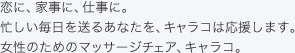 恋に、家事に、仕事に。忙しい毎日を送るあなたを、キャラコは応援します。女性のためのマッサージチェア、キャラコ。 