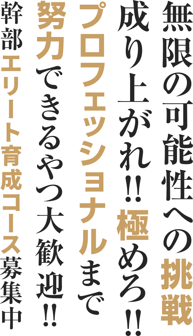 無限の可能性への挑戦 成り上がれ!!極めろ!! プロフェッショナルまで努力できるやつ大歓迎!! 幹部エリート育成コース募集中