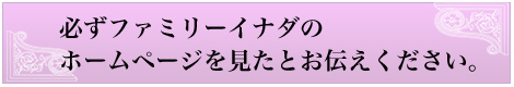 必ずファミリーイナダのホームページを見たとお伝えください。