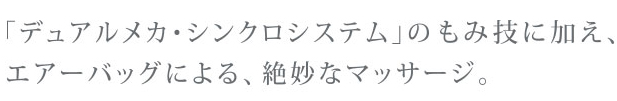 デュアルメカ・シンクロシステムのもみ技に加え、エアーバッグによる、絶妙なマッサージ。