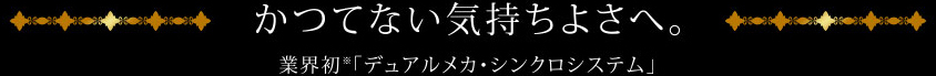 かつてない気持ちよさへ。業界初「デュアルメカ・シンクロシステム」