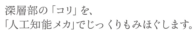 深層部の「コリ」を、「人口知能メカ」でじっくりもみほぐします。