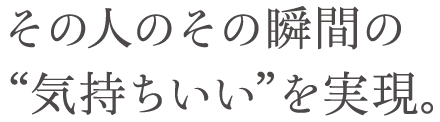 その人のその瞬間の“気持ちいい”を実現。