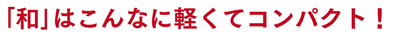 ｢和｣はこんなに軽くてコンパクト！