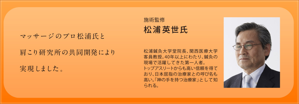 マッサージのプロ松浦氏と肩こり研究所の共同開発により実現しました。