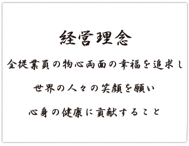 【経営理念】全従業員の物心両面の幸福を追求し、世界の人々の笑顔を願い、心身の健康に貢献すること