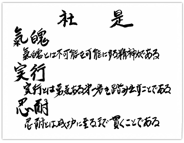 【社是】「気魄」気魄とは、不可能を可能にする精神力である「実行」実行とは勇気ある第一歩を踏み出すことである「忍耐」忍耐とは、成功に至るまで貫くことである