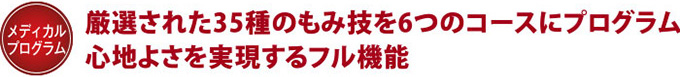 【メディカルプログラム】厳選された35種のもみ技を6つのコースにプログラム　心地よさを実現するフル機能